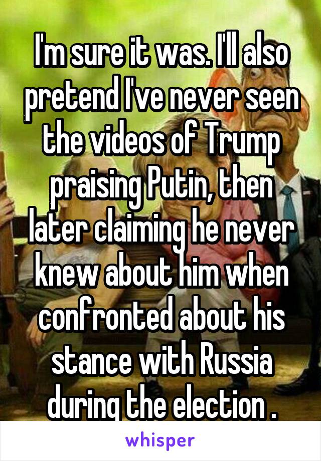 I'm sure it was. I'll also pretend I've never seen the videos of Trump praising Putin, then later claiming he never knew about him when confronted about his stance with Russia during the election .