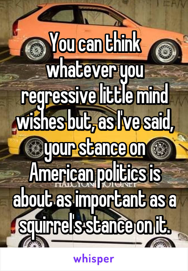 You can think whatever you regressive little mind wishes but, as I've said, your stance on American politics is about as important as a squirrel's stance on it.