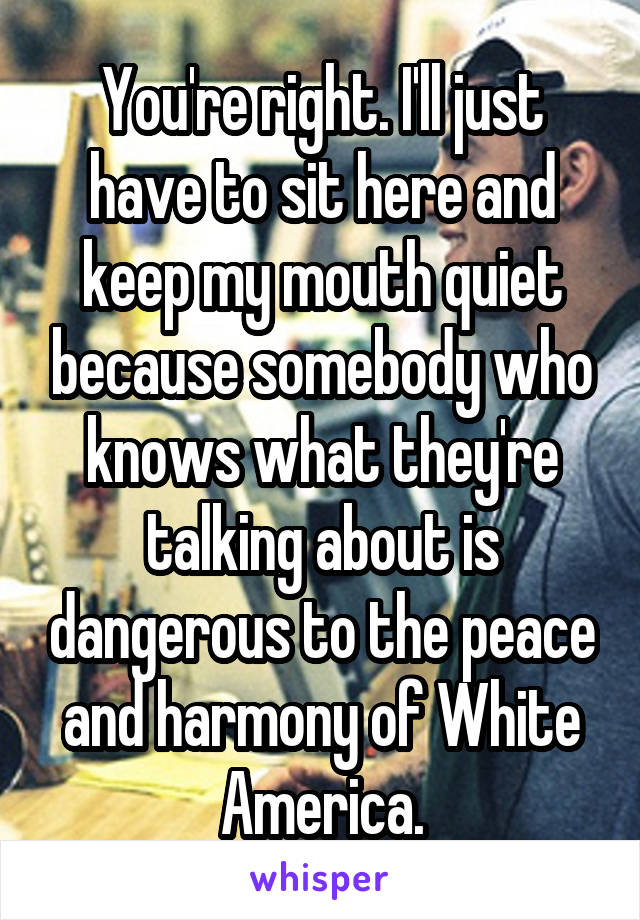 You're right. I'll just have to sit here and keep my mouth quiet because somebody who knows what they're talking about is dangerous to the peace and harmony of White America.