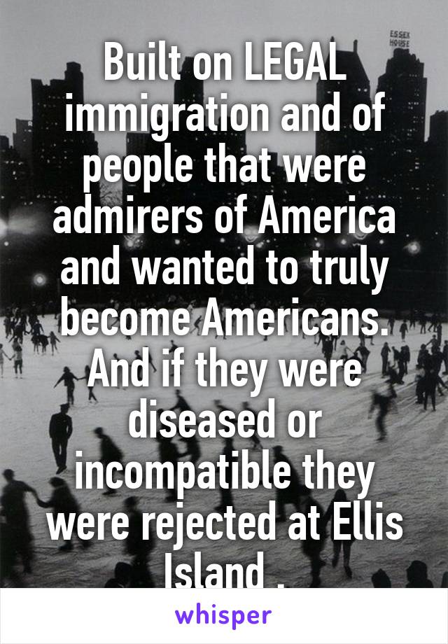 Built on LEGAL immigration and of people that were admirers of America and wanted to truly become Americans. And if they were diseased or incompatible they were rejected at Ellis Island .