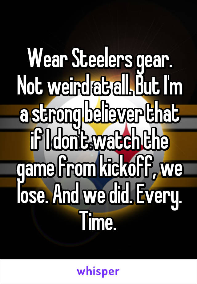 Wear Steelers gear. Not weird at all. But I'm a strong believer that if I don't watch the game from kickoff, we lose. And we did. Every. Time. 