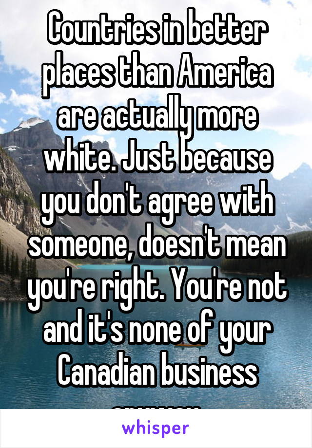 Countries in better places than America are actually more white. Just because you don't agree with someone, doesn't mean you're right. You're not and it's none of your Canadian business anyway.