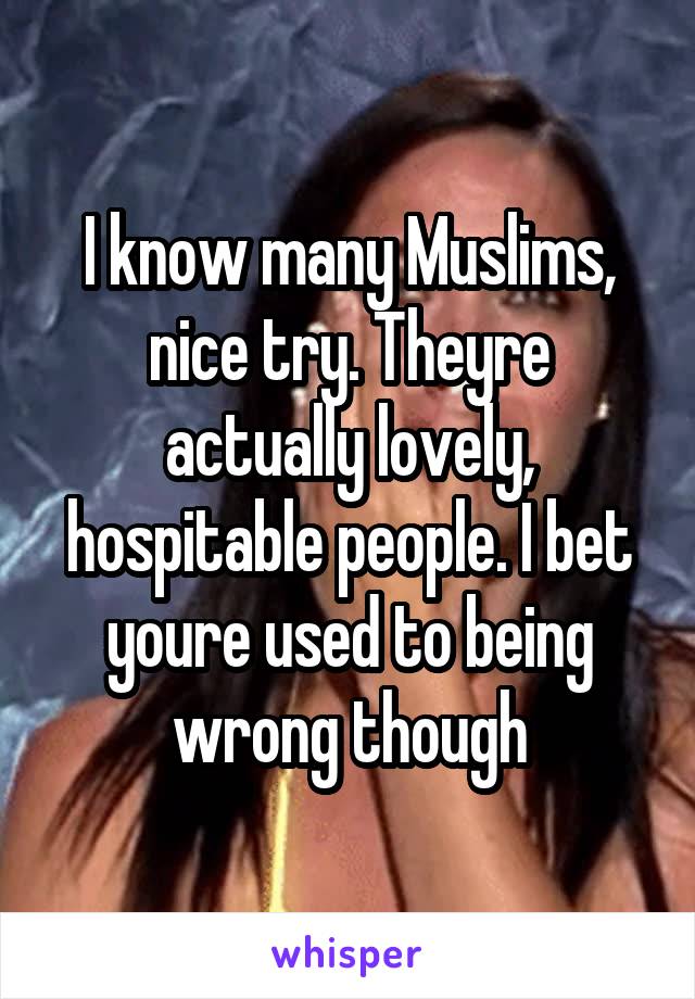 I know many Muslims, nice try. Theyre actually lovely, hospitable people. I bet youre used to being wrong though