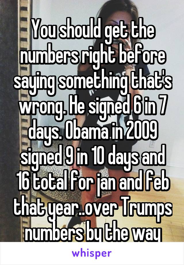 You should get the numbers right before saying something that's wrong. He signed 6 in 7 days. Obama in 2009 signed 9 in 10 days and 16 total for jan and feb that year..over Trumps numbers by the way