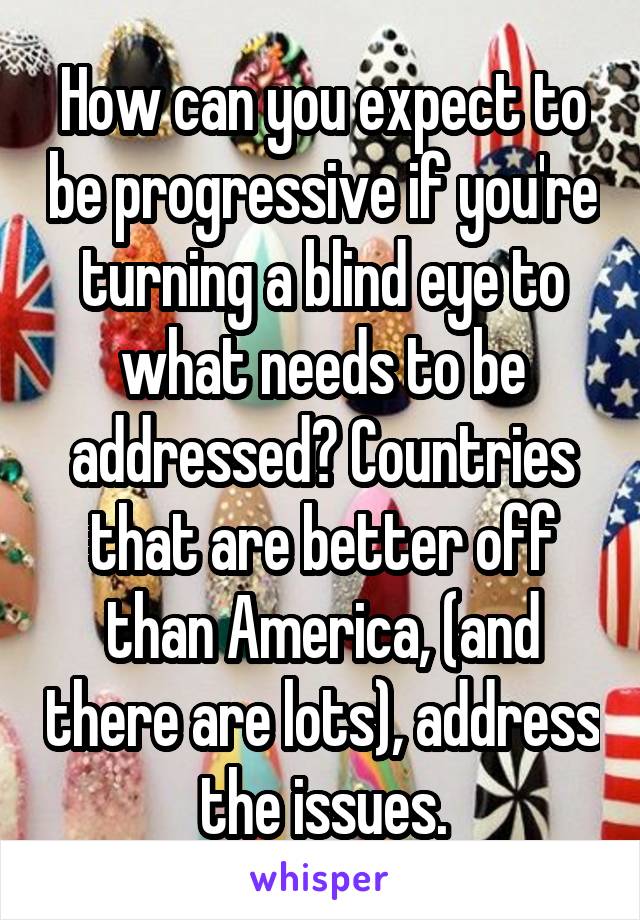 How can you expect to be progressive if you're turning a blind eye to what needs to be addressed? Countries that are better off than America, (and there are lots), address the issues.