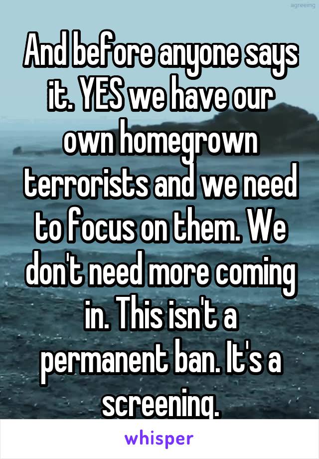 And before anyone says it. YES we have our own homegrown terrorists and we need to focus on them. We don't need more coming in. This isn't a permanent ban. It's a screening.