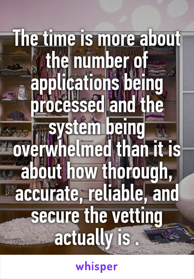 The time is more about the number of applications being processed and the system being overwhelmed than it is about how thorough, accurate, reliable, and secure the vetting actually is .