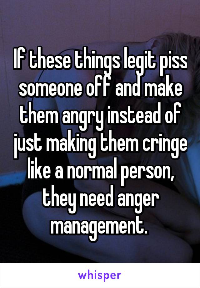 If these things legit piss someone off and make them angry instead of just making them cringe like a normal person, they need anger management. 