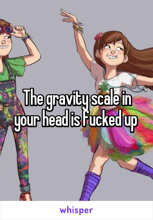 The gravity scale in your head is fucked up 