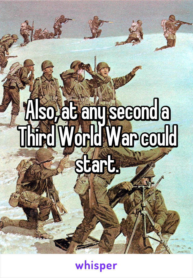 Also, at any second a Third World War could start.