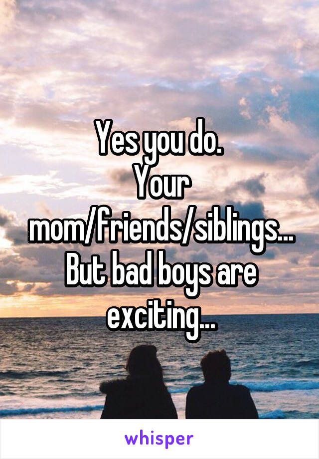 Yes you do. 
Your mom/friends/siblings...
But bad boys are exciting...