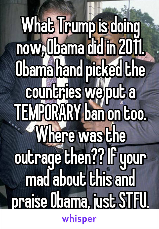 What Trump is doing now, Obama did in 2011. Obama hand picked the countries we put a TEMPORARY ban on too. Where was the outrage then?? If your mad about this and praise Obama, just STFU.
