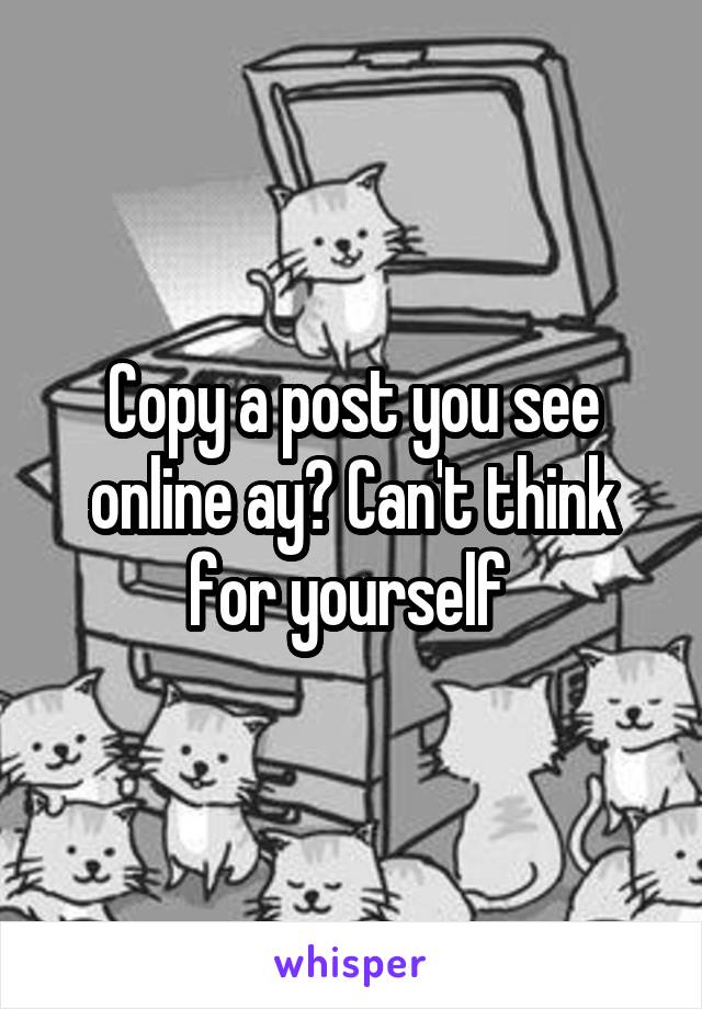 Copy a post you see online ay? Can't think for yourself 