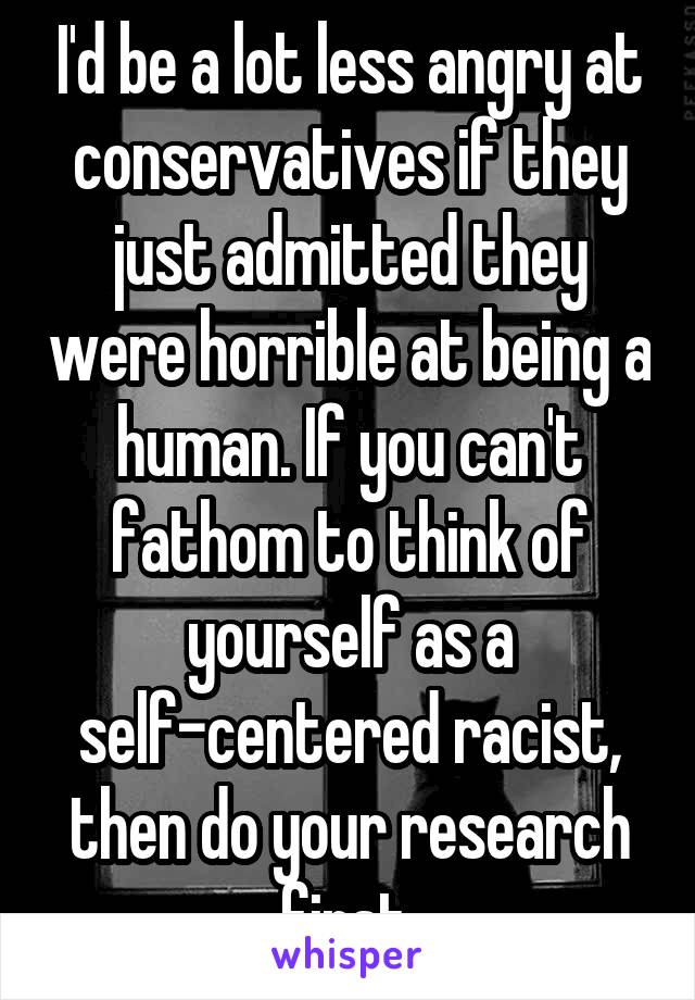 I'd be a lot less angry at conservatives if they just admitted they were horrible at being a human. If you can't fathom to think of yourself as a self-centered racist, then do your research first.