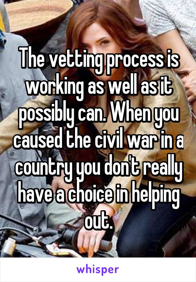 The vetting process is working as well as it possibly can. When you caused the civil war in a country you don't really have a choice in helping out.