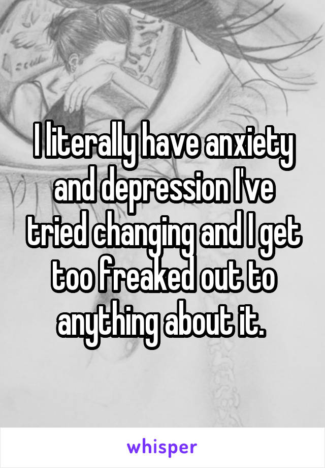 I literally have anxiety and depression I've tried changing and I get too freaked out to anything about it. 