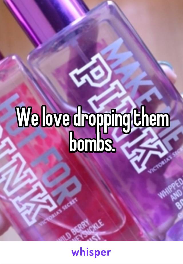 We love dropping them bombs.