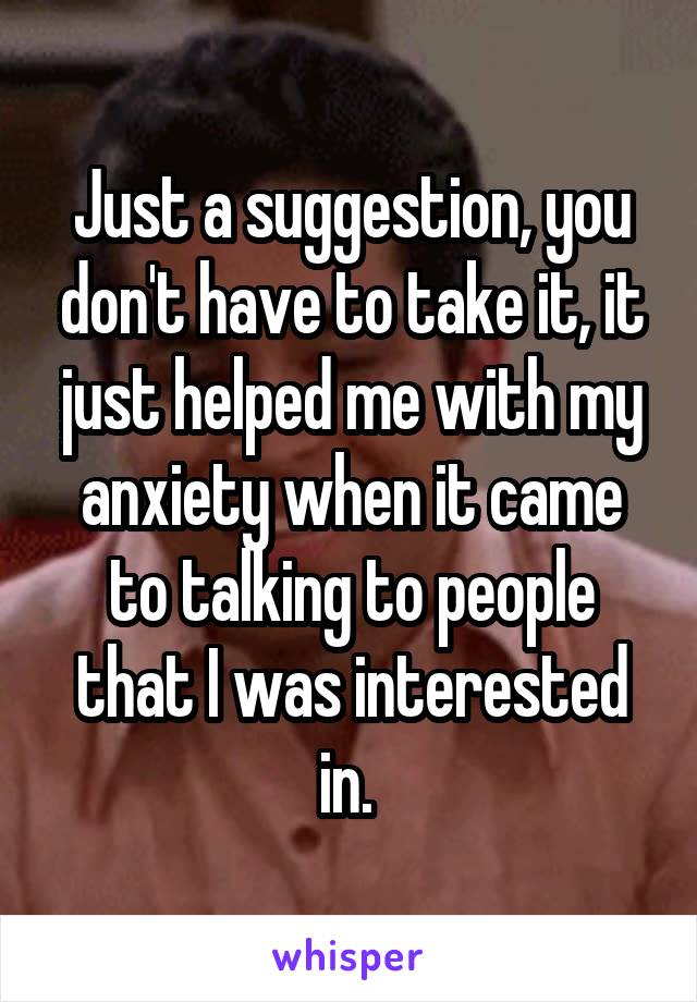 Just a suggestion, you don't have to take it, it just helped me with my anxiety when it came to talking to people that I was interested in. 