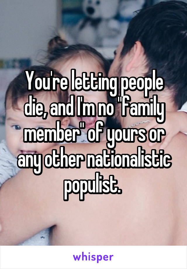 You're letting people die, and I'm no "family member" of yours or any other nationalistic populist. 