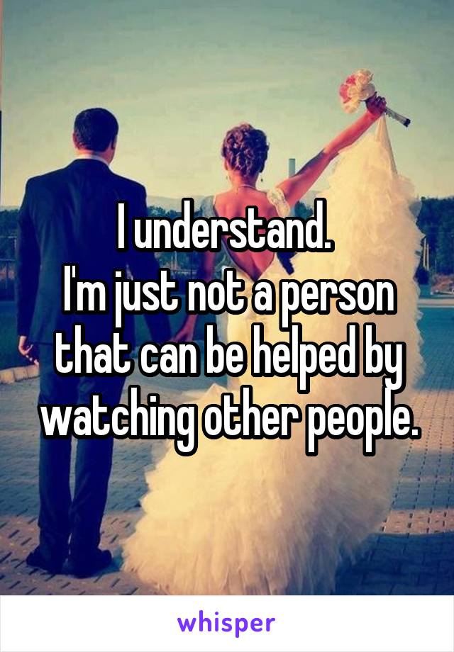 I understand. 
I'm just not a person that can be helped by watching other people.