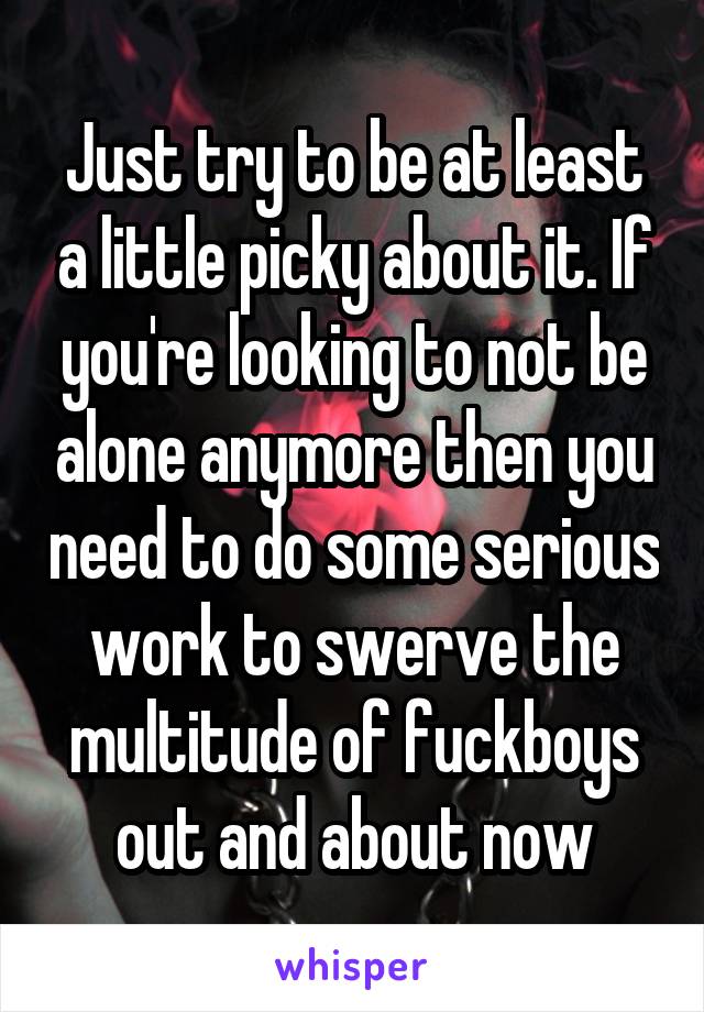 Just try to be at least a little picky about it. If you're looking to not be alone anymore then you need to do some serious work to swerve the multitude of fuckboys out and about now