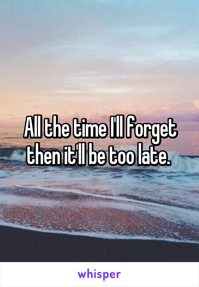 All the time I'll forget then it'll be too late. 