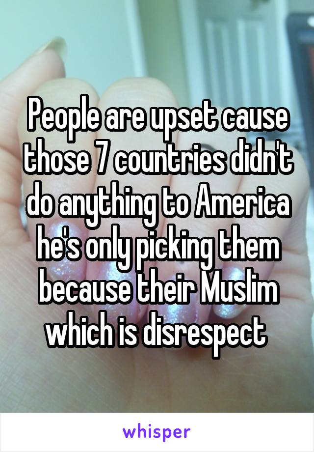 People are upset cause those 7 countries didn't do anything to America he's only picking them because their Muslim which is disrespect 