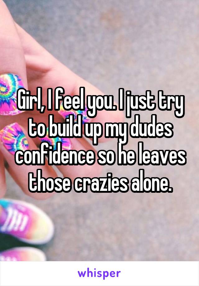 Girl, I feel you. I just try to build up my dudes confidence so he leaves those crazies alone.