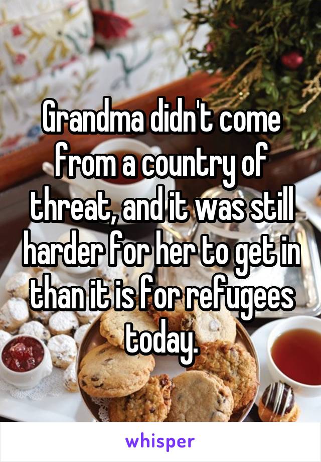 Grandma didn't come from a country of threat, and it was still harder for her to get in than it is for refugees today.