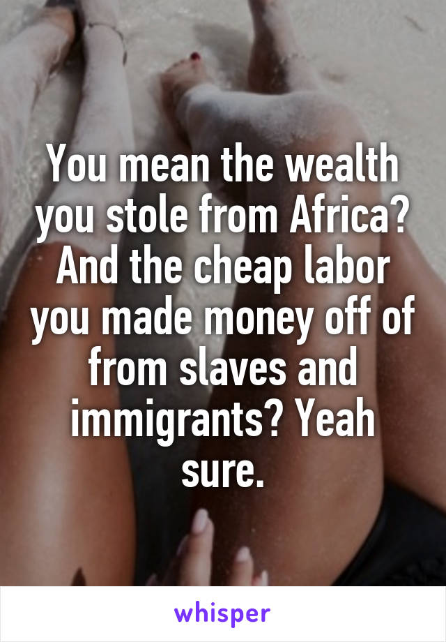 You mean the wealth you stole from Africa? And the cheap labor you made money off of from slaves and immigrants? Yeah sure.