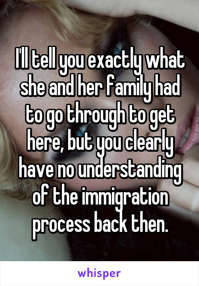 I'll tell you exactly what she and her family had to go through to get here, but you clearly have no understanding of the immigration process back then.