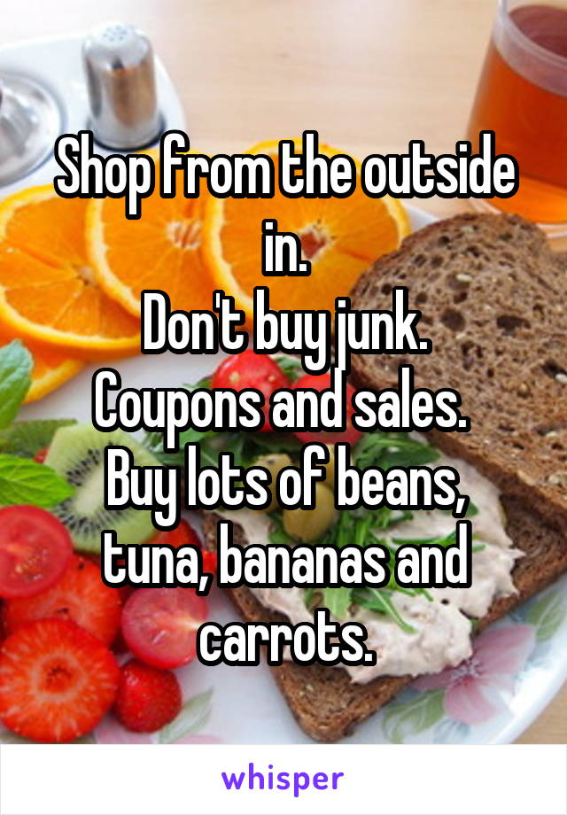 Shop from the outside in.
 Don't buy junk. 
Coupons and sales. 
Buy lots of beans, tuna, bananas and carrots.