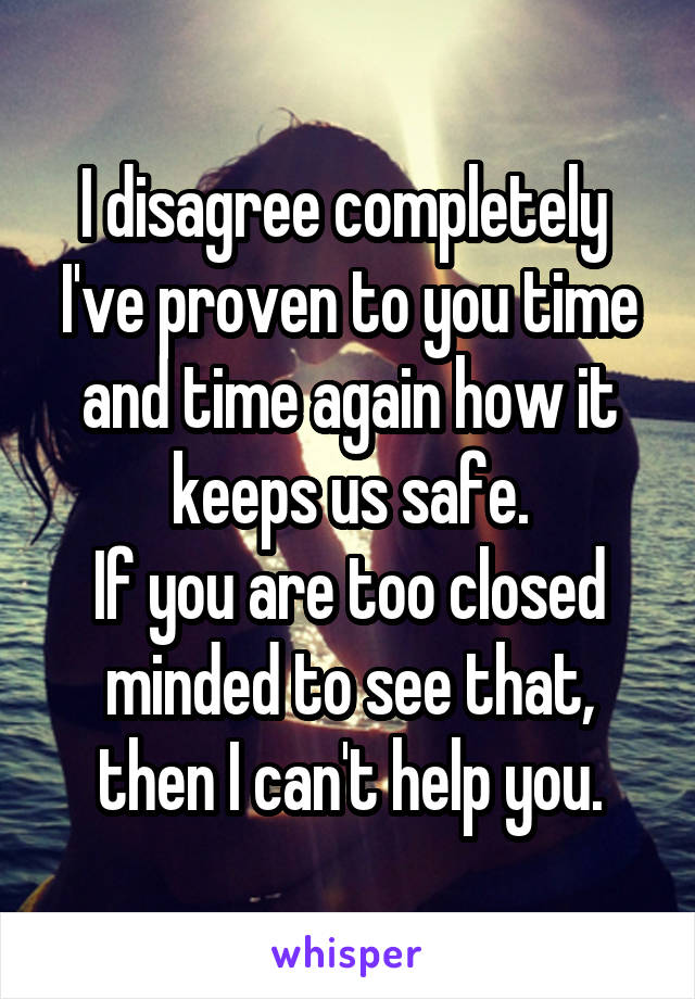 I disagree completely 
I've proven to you time and time again how it keeps us safe.
If you are too closed minded to see that, then I can't help you.