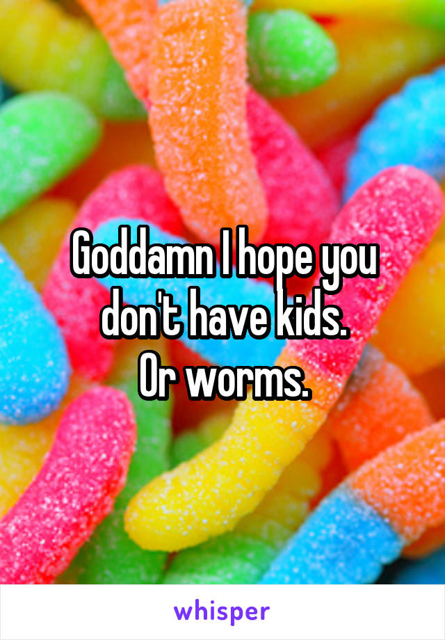 Goddamn I hope you don't have kids.
Or worms.