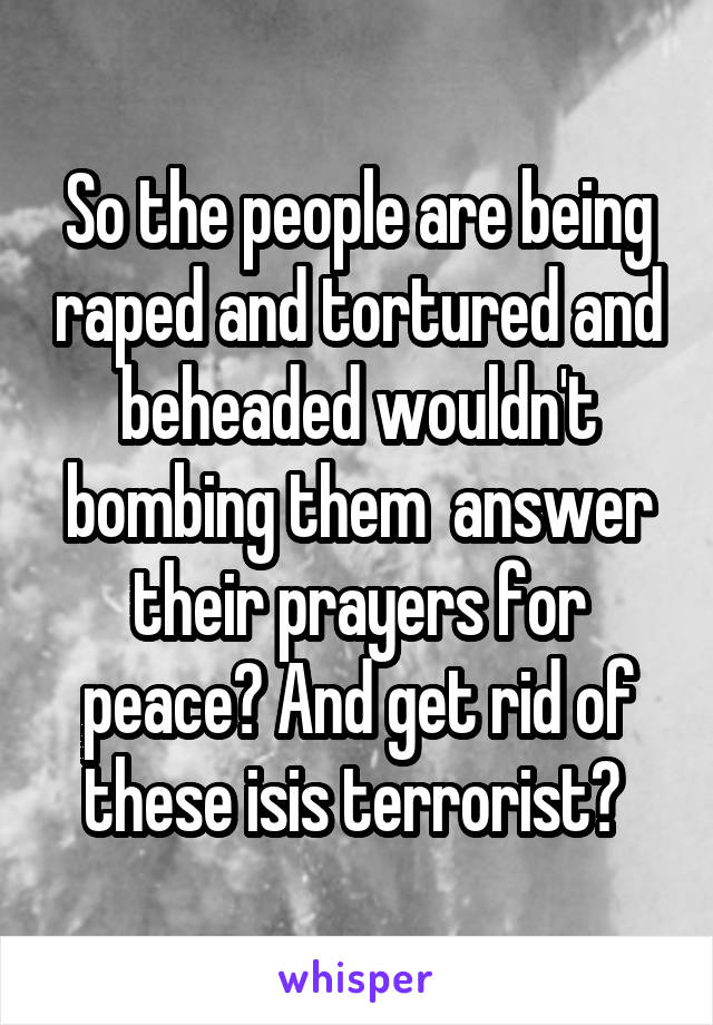 So the people are being raped and tortured and beheaded wouldn't bombing them  answer their prayers for peace? And get rid of these isis terrorist? 