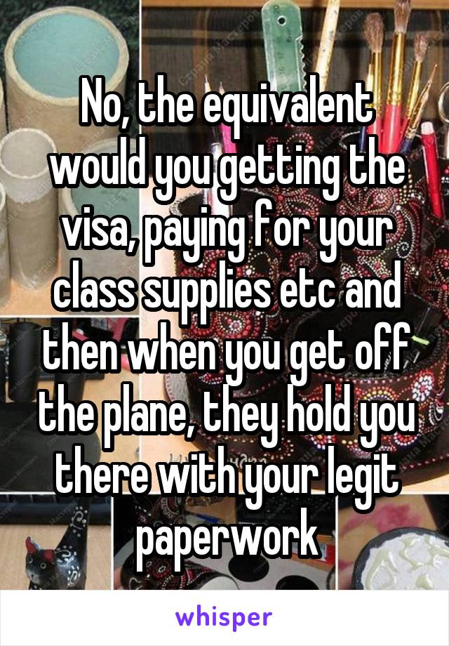 No, the equivalent would you getting the visa, paying for your class supplies etc and then when you get off the plane, they hold you there with your legit paperwork