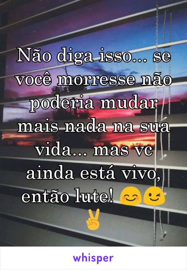 Não diga isso... se você morresse não poderia mudar mais nada na sua vida... mas vc ainda está vivo, então lute! 😊😉✌