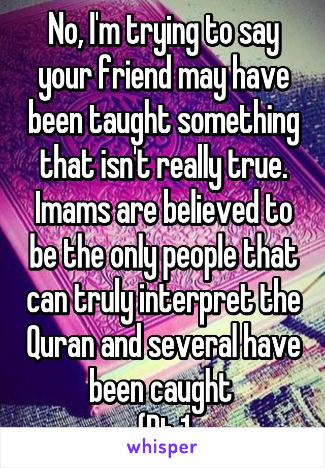 No, I'm trying to say your friend may have been taught something that isn't really true. Imams are believed to be the only people that can truly interpret the Quran and several have been caught 
(Pt 1