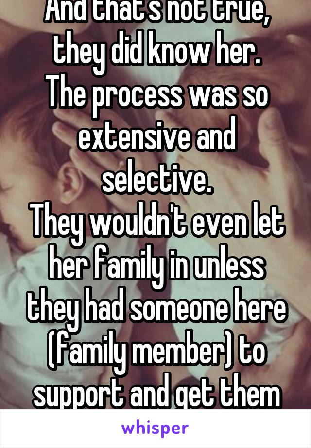 And that's not true, they did know her.
The process was so extensive and selective.
They wouldn't even let her family in unless they had someone here (family member) to support and get them started