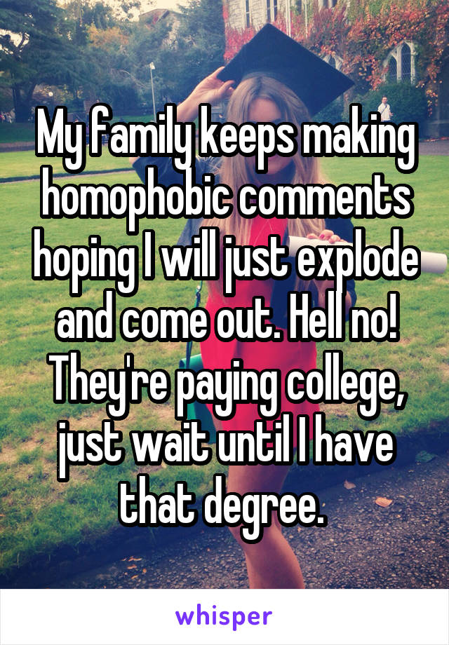 My family keeps making homophobic comments hoping I will just explode and come out. Hell no! They're paying college, just wait until I have that degree. 