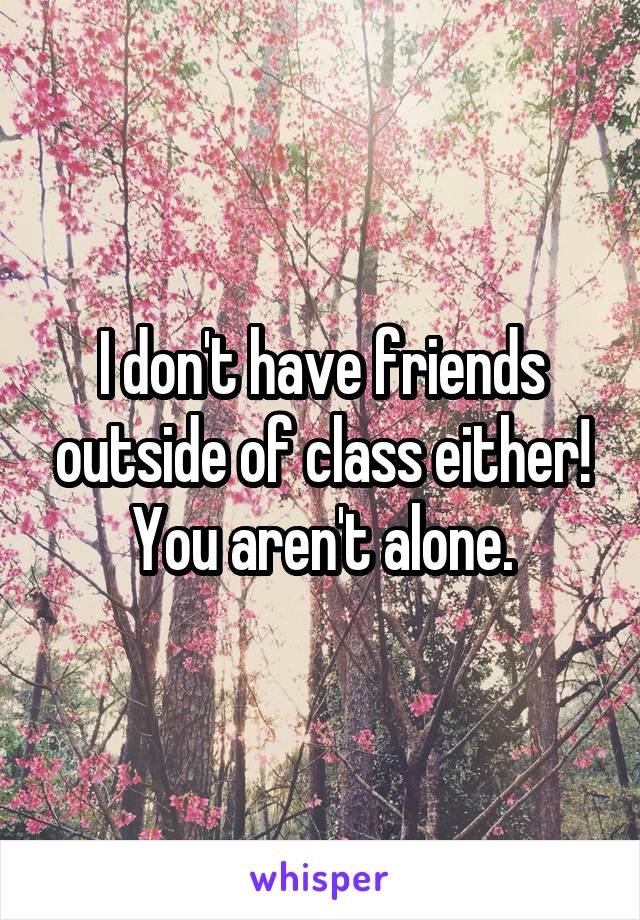 I don't have friends outside of class either! You aren't alone.