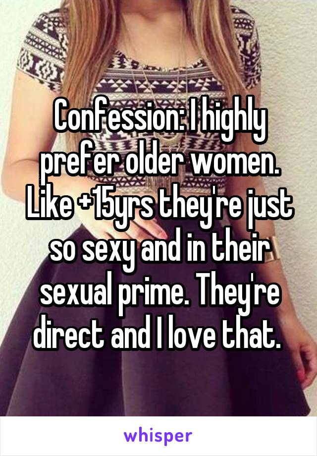 Confession: I highly prefer older women. Like +15yrs they're just so sexy and in their sexual prime. They're direct and I love that. 