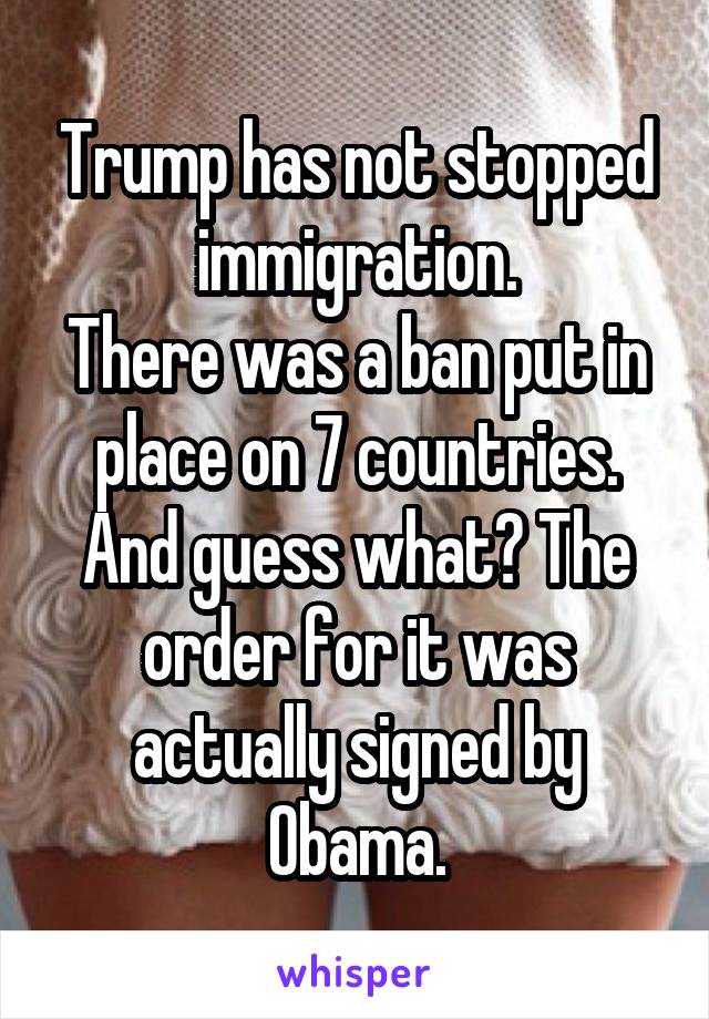 Trump has not stopped immigration.
There was a ban put in place on 7 countries. And guess what? The order for it was actually signed by Obama.