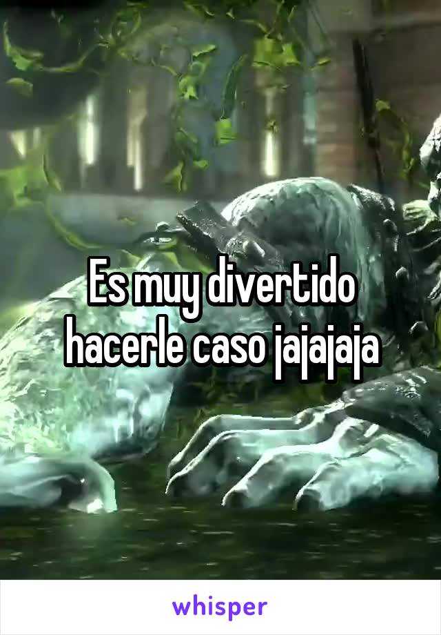 Es muy divertido hacerle caso jajajaja