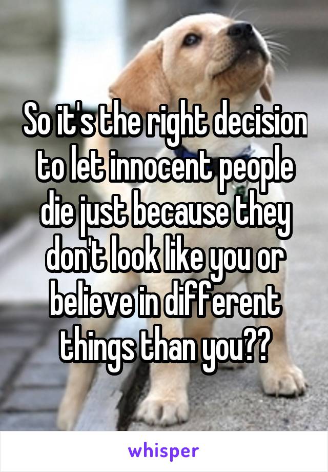 So it's the right decision to let innocent people die just because they don't look like you or believe in different things than you??