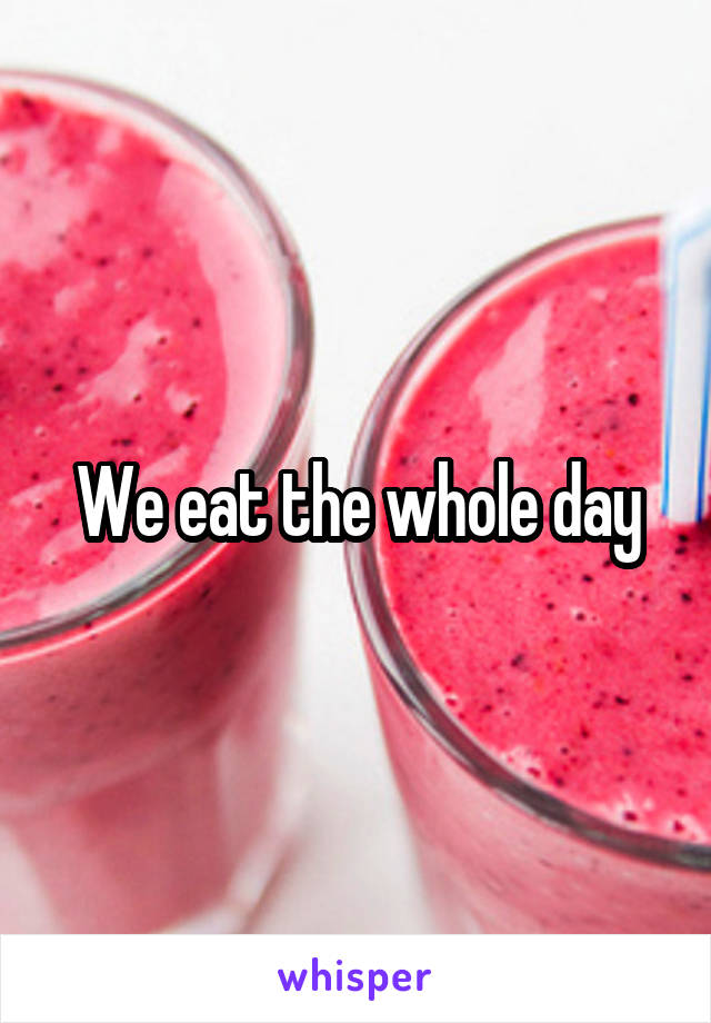 We eat the whole day