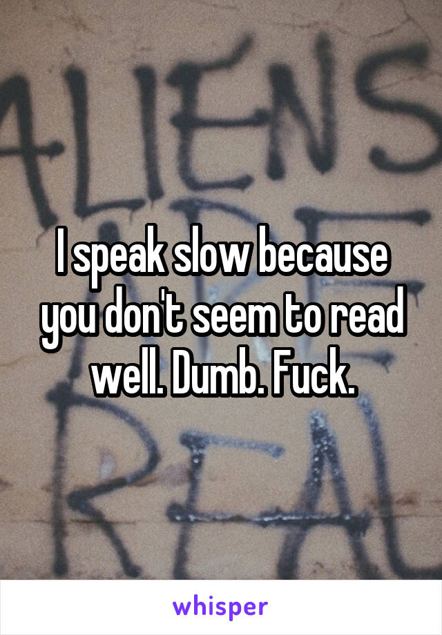 I speak slow because you don't seem to read well. Dumb. Fuck.