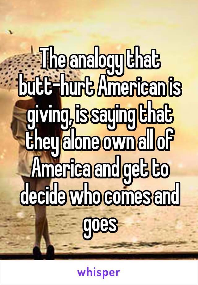 The analogy that butt-hurt American is giving, is saying that they alone own all of America and get to decide who comes and goes