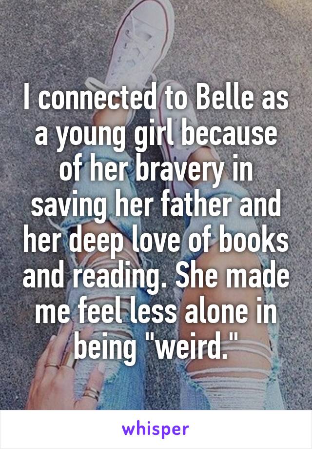 I connected to Belle as a young girl because of her bravery in saving her father and her deep love of books and reading. She made me feel less alone in being "weird."