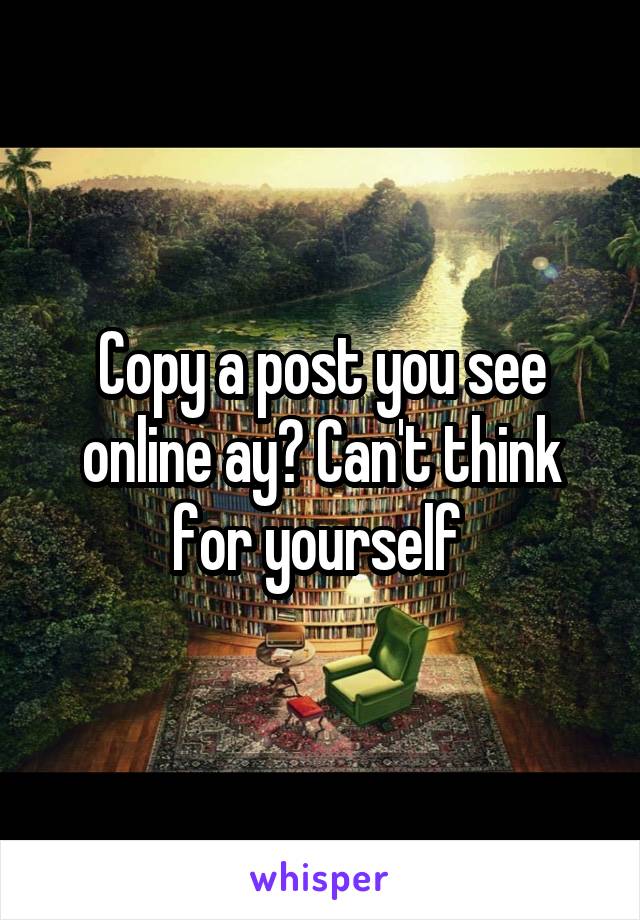 Copy a post you see online ay? Can't think for yourself 